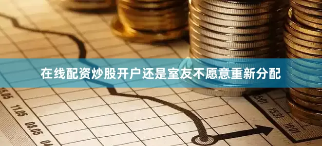 在线配资炒股开户还是室友不愿意重新分配