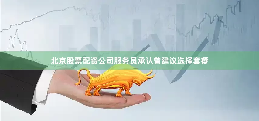 北京股票配资公司服务员承认曾建议选择套餐