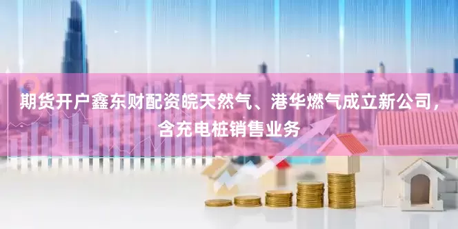 期货开户鑫东财配资皖天然气、港华燃气成立新公司，含充电桩销售业务