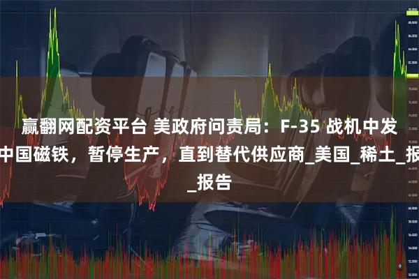 赢翻网配资平台 美政府问责局：F-35 战机中发现中国磁铁，暂停生产，直到替代供应商_美国_稀土_报告