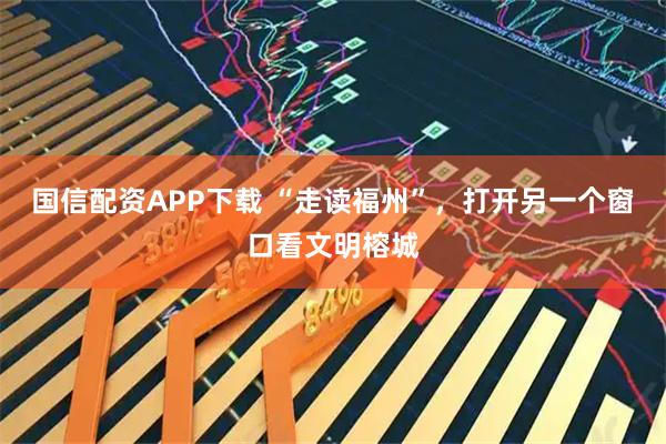 国信配资APP下载 “走读福州”，打开另一个窗口看文明榕城