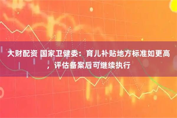 大财配资 国家卫健委:育儿补贴地方标准如更高,评估备案后可继续执行