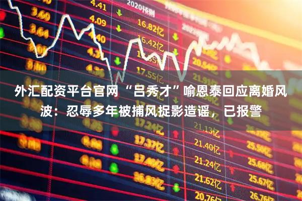 外汇配资平台官网 “吕秀才”喻恩泰回应离婚风波:忍辱多年被捕风捉影造谣,已报警