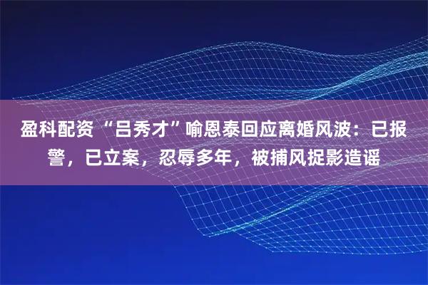 盈科配资 “吕秀才”喻恩泰回应离婚风波:已报警,已立案,忍辱多年,被捕风捉影造谣
