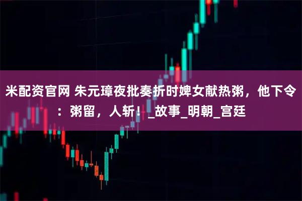 米配资官网 朱元璋夜批奏折时婢女献热粥,他下令:粥留,人斩!_故事_明朝_宫廷