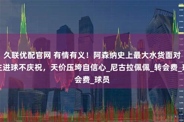 久联优配官网 有情有义!阿森纳史上最大水货面对旧主进球不庆祝,天价压垮自信心_尼古拉佩佩_转会费_球员