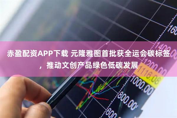 赤盈配资APP下载 元隆雅图首批获全运会碳标签,推动文创产品绿色低碳发展