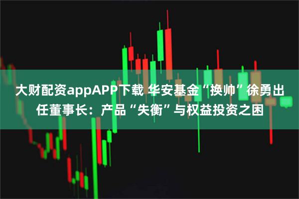 大财配资appAPP下载 华安基金“换帅”徐勇出任董事长:产品“失衡”与权益投资之困