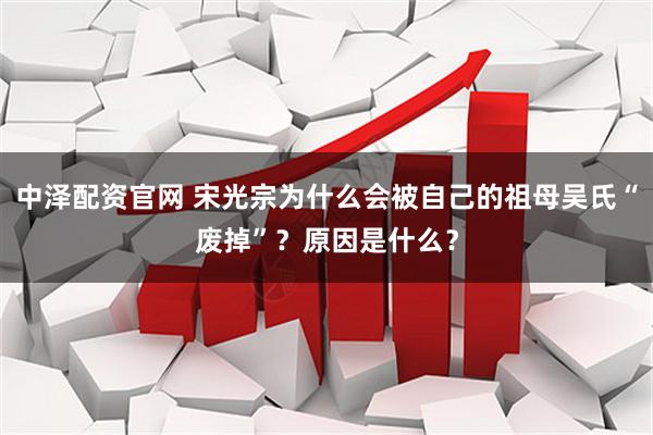 中泽配资官网 宋光宗为什么会被自己的祖母吴氏“废掉”?原因是什么?