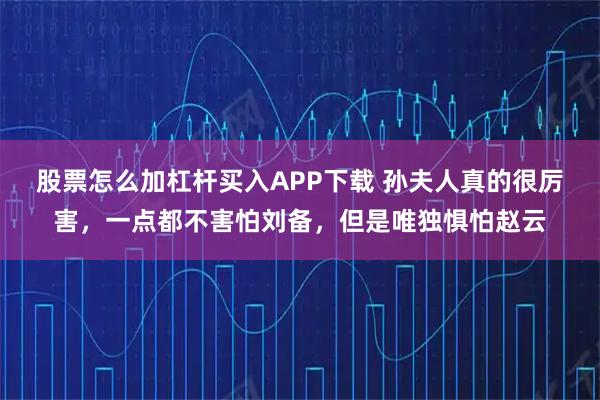 股票怎么加杠杆买入APP下载 孙夫人真的很厉害,一点都不害怕刘备,但是唯独惧怕赵云