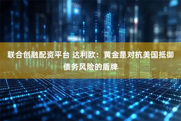 联合创融配资平台 达利欧:黄金是对抗美国抵御债务风险的盾牌
