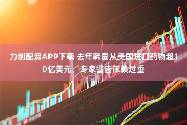 力创配资APP下载 去年韩国从美国进口药物超10亿美元,专家警告依赖过重