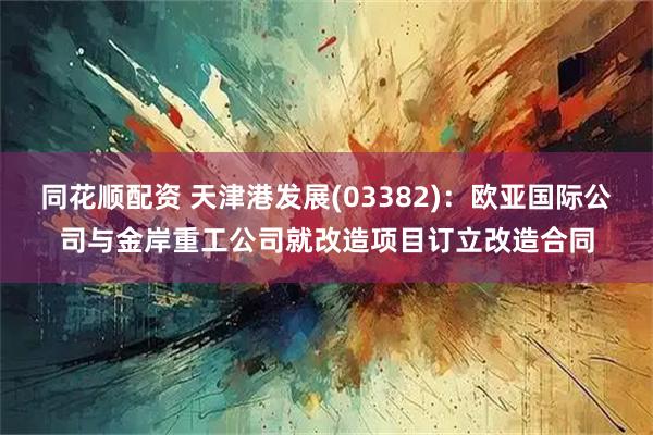 同花顺配资 天津港发展(03382):欧亚国际公司与金岸重工公司就改造项目订立改造合同
