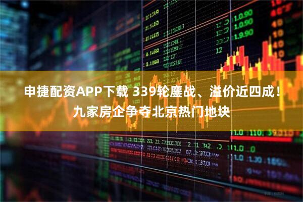 申捷配资APP下载 339轮鏖战、溢价近四成!九家房企争夺北京热门地块