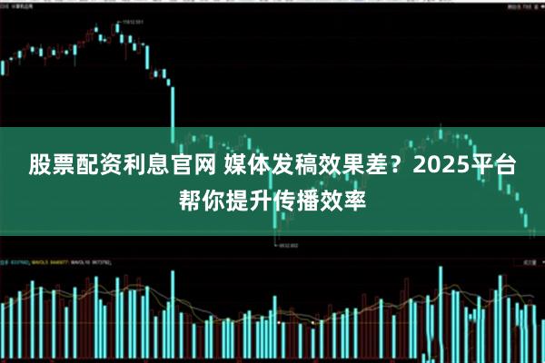股票配资利息官网 媒体发稿效果差?2025平台帮你提升传播效率
