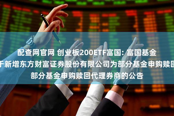 配查网官网 创业板200ETF富国: 富国基金管理有限公司关于新增东方财富证券股份有限公司为部分基金申购赎回代理券商的公告