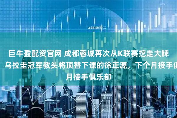 巨牛盈配资官网 成都蓉城再次从K联赛挖走大牌名帅！乌拉圭冠军教头将顶替下课的徐正源，下个月接手俱乐部