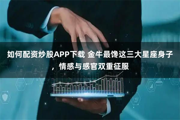 如何配资炒股APP下载 金牛最馋这三大星座身子，情感与感官双重征服
