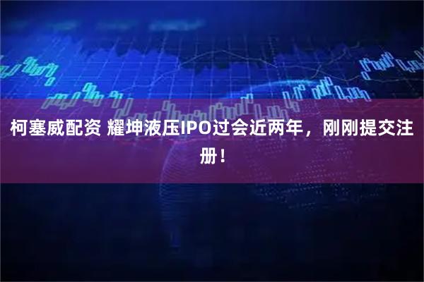 柯塞威配资 耀坤液压IPO过会近两年，刚刚提交注册！