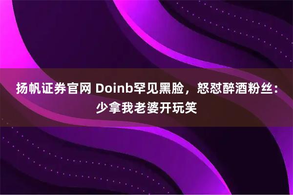扬帆证券官网 Doinb罕见黑脸,怒怼醉酒粉丝:少拿我老婆开玩笑