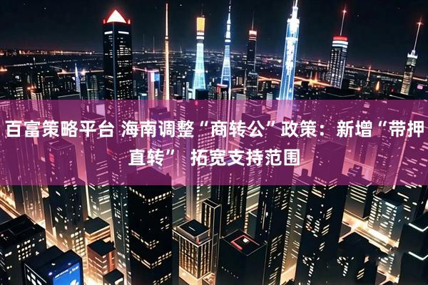 百富策略平台 海南调整“商转公”政策:新增“带押直转” 拓宽支持范围