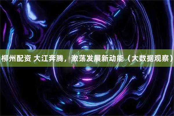 柳州配资 大江奔腾，激荡发展新动能（大数据观察）