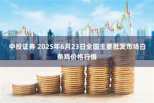 中投证券 2025年6月23日全国主要批发市场白条鸡价格行情