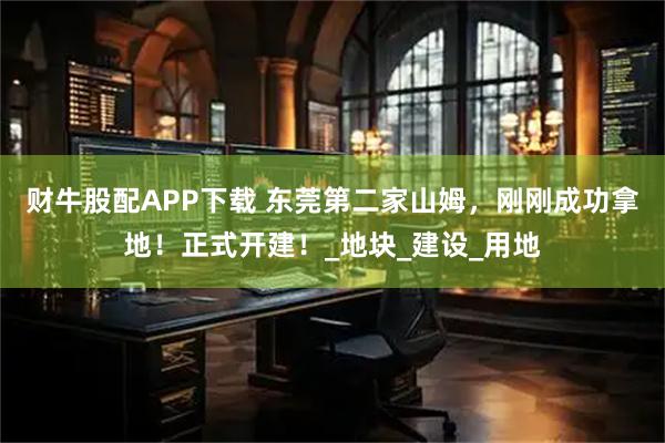 财牛股配APP下载 东莞第二家山姆，刚刚成功拿地！正式开建！_地块_建设_用地