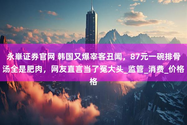 永崋证券官网 韩国又爆宰客丑闻，87元一碗排骨汤全是肥肉，网友直言当了冤大头_监管_消费_价格