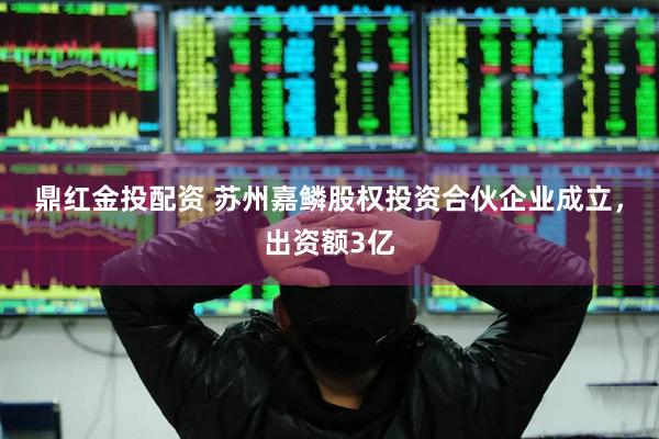 鼎红金投配资 苏州嘉鳞股权投资合伙企业成立，出资额3亿