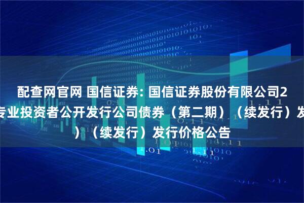 配查网官网 国信证券: 国信证券股份有限公司2025年面向专业投资者公开发行公司债券（第二期）（续发行）发行价格公告
