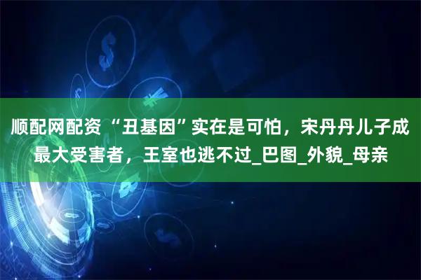 顺配网配资 “丑基因”实在是可怕，宋丹丹儿子成最大受害者，王室也逃不过_巴图_外貌_母亲