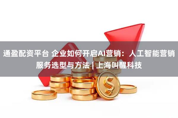 通盈配资平台 企业如何开启AI营销：人工智能营销服务选型与方法 | 上海叫醒科技