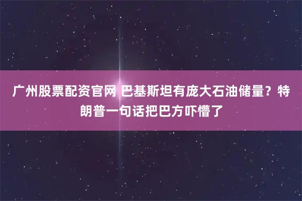 广州股票配资官网 巴基斯坦有庞大石油储量?特朗普一句话把巴方吓懵了