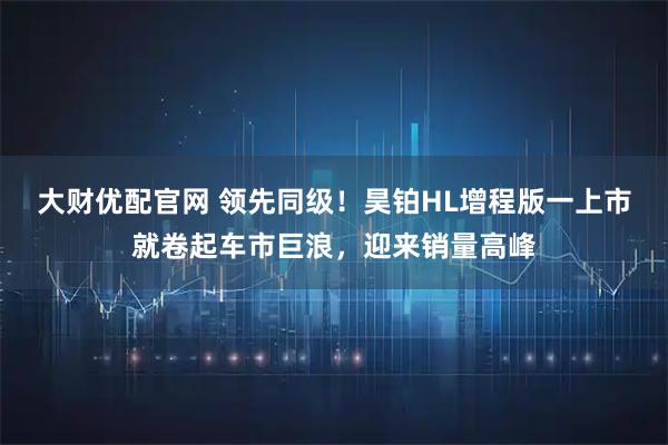 大财优配官网 领先同级！昊铂HL增程版一上市就卷起车市巨浪，迎来销量高峰